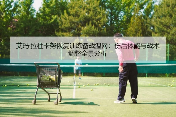 艾玛·拉杜卡努恢复训练备战温网：伤后体能与战术调整全景分析