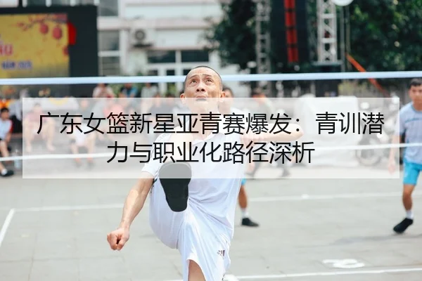 广东女篮新星亚青赛爆发：青训潜力与职业化路径深析