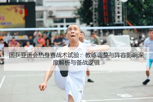 国乒亚运会热身赛战术试验：教练调整与阵容影响深度解析与备战逻辑