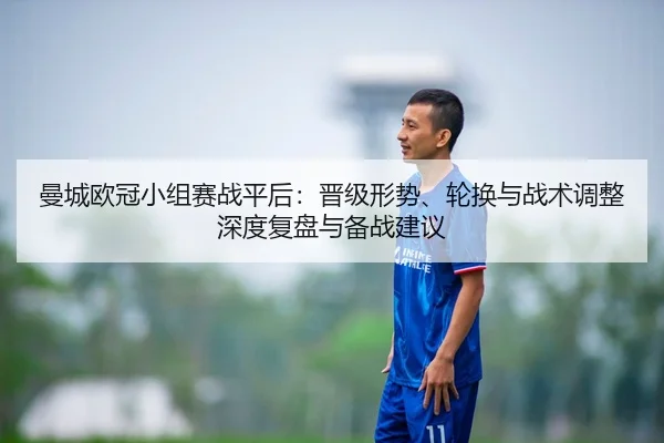 曼城欧冠小组赛战平后：晋级形势、轮换与战术调整深度复盘与备战建议